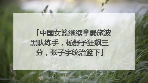 中国女篮继续拿弱旅波黑队练手，杨舒予狂飙三分，张子宇统治篮下