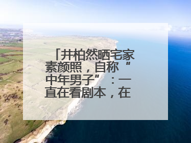井柏然晒宅家素颜照，自称“中年男子”：一直在看剧本，在家比剧组还忙