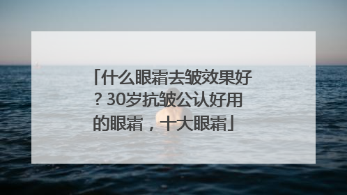 什么眼霜去皱效果好？30岁抗皱公认好用的眼霜，十大眼霜
