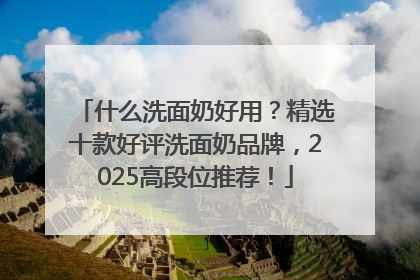 什么洗面奶好用？精选十款好评洗面奶品牌，2025高段位推荐！