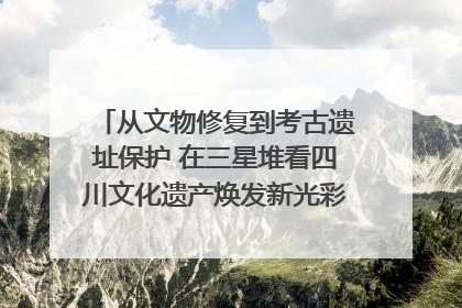 从文物修复到考古遗址保护 在三星堆看四川文化遗产焕发新光彩｜您牵挂的四川