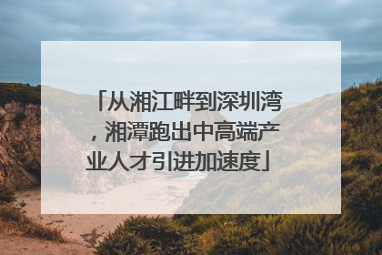 从湘江畔到深圳湾，湘潭跑出中高端产业人才引进加速度