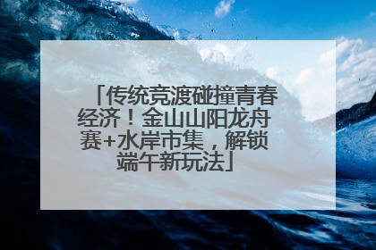 传统竞渡碰撞青春经济！金山山阳龙舟赛+水岸市集，解锁端午新玩法