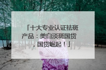 十大专业认证祛斑产品：美白淡斑国货，国货崛起！