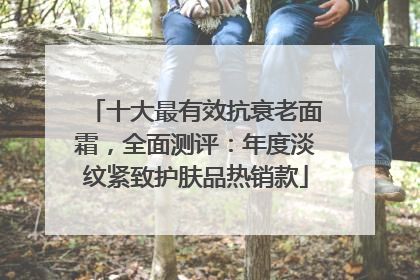 十大最有效抗衰老面霜，全面测评：年度淡纹紧致护肤品热销款