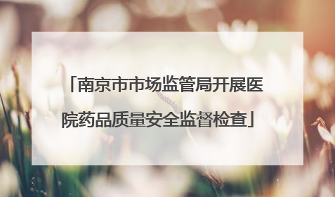 南京市市场监管局开展医院药品质量安全监督检查