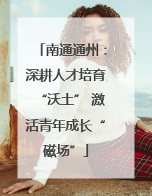 南通通州：深耕人才培育“沃土” 激活青年成长“磁场”