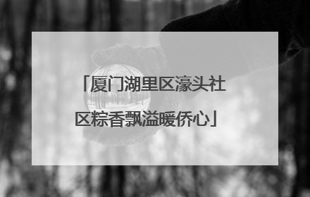 厦门湖里区濠头社区粽香飘溢暖侨心