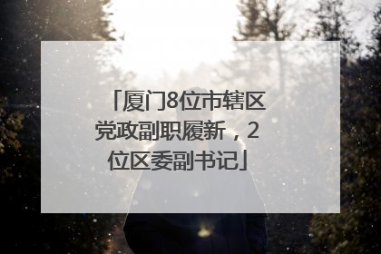 厦门8位市辖区党政副职履新，2位区委副书记