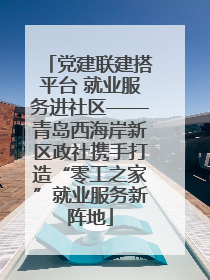 党建联建搭平台 就业服务进社区——青岛西海岸新区政社携手打造“零工之家”就业服务新阵地