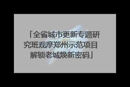 全省城市更新专题研究班观摩郑州示范项目 解锁老城焕新密码