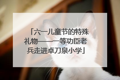 六一儿童节的特殊礼物——一等功臣老兵走进卓刀泉小学