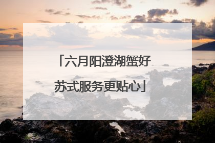 六月阳澄湖蟹好 苏式服务更贴心