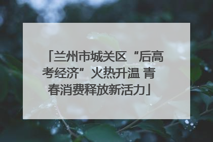 兰州市城关区“后高考经济”火热升温 青春消费释放新活力