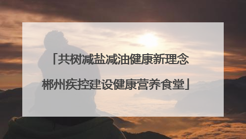 共树减盐减油健康新理念 郴州疾控建设健康营养食堂