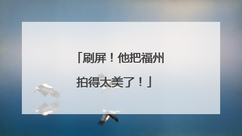 刷屏！他把福州拍得太美了！