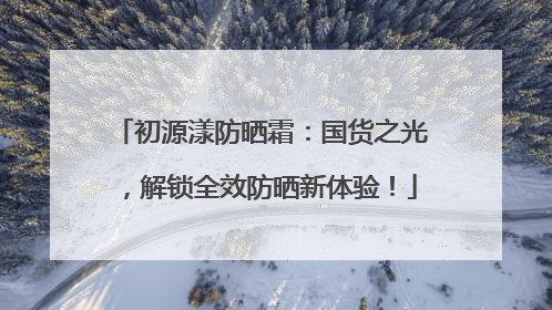初源漾防晒霜：国货之光，解锁全效防晒新体验！