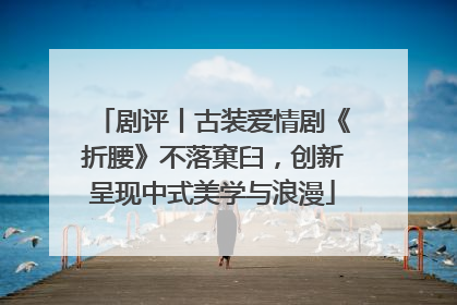 剧评丨古装爱情剧《折腰》不落窠臼，创新呈现中式美学与浪漫