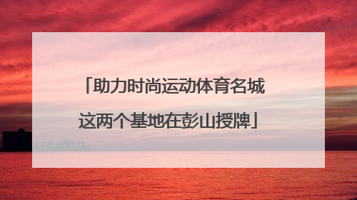 助力时尚运动体育名城 这两个基地在彭山授牌