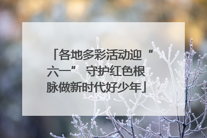 各地多彩活动迎“六一” 守护红色根脉做新时代好少年