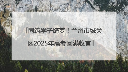 同筑学子绮梦！兰州市城关区2025年高考圆满收官