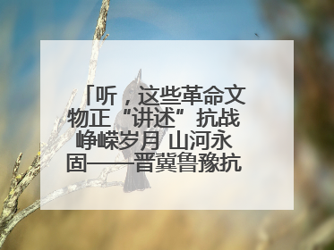 听，这些革命文物正“讲述”抗战峥嵘岁月 山河永固——晋冀鲁豫抗日根据地革命文物展开展