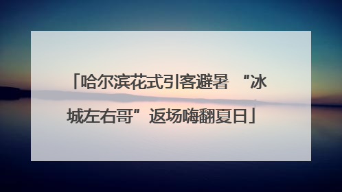 哈尔滨花式引客避暑 “冰城左右哥”返场嗨翻夏日