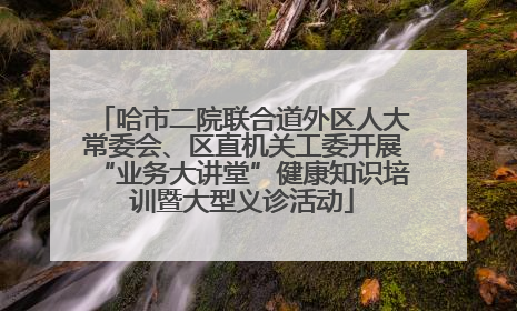 哈市二院联合道外区人大常委会、区直机关工委开展“业务大讲堂”健康知识培训暨大型义诊活动