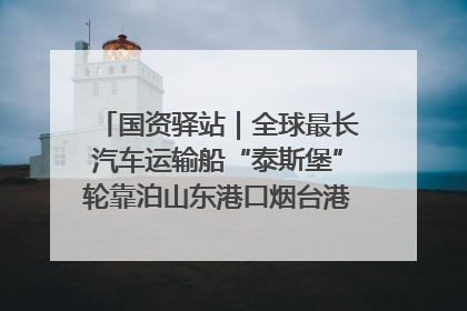 国资驿站｜全球最长汽车运输船“泰斯堡”轮靠泊山东港口烟台港；渤海最大油气平台完成浮托安装