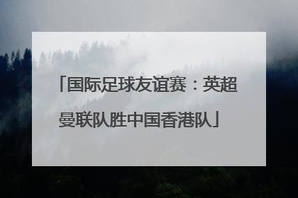 国际足球友谊赛：英超曼联队胜中国香港队