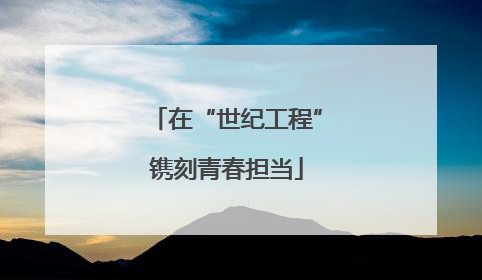 在“世纪工程”镌刻青春担当