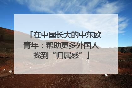在中国长大的中东欧青年：帮助更多外国人找到“归属感”