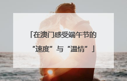 在澳门感受端午节的“速度”与“温情”