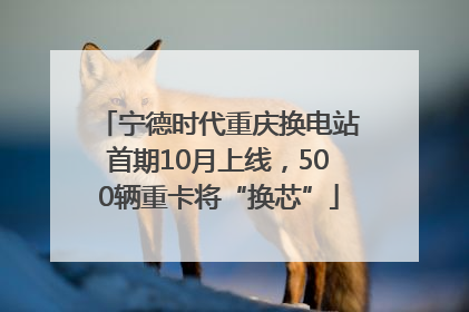 宁德时代重庆换电站首期10月上线，500辆重卡将“换芯”