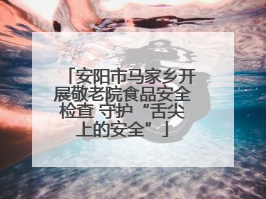 安阳市马家乡开展敬老院食品安全检查 守护“舌尖上的安全”