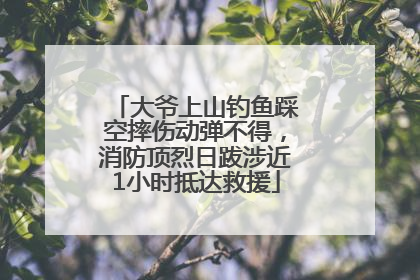 大爷上山钓鱼踩空摔伤动弹不得，消防顶烈日跋涉近1小时抵达救援