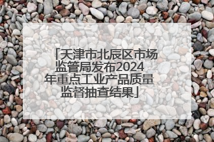 天津市北辰区市场监管局发布2024年重点工业产品质量监督抽查结果