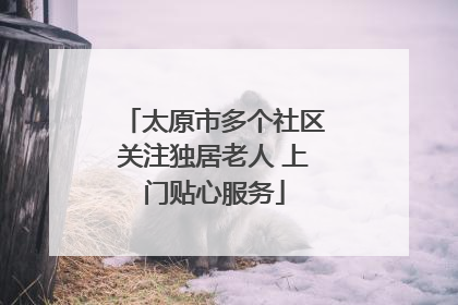 太原市多个社区关注独居老人 上门贴心服务