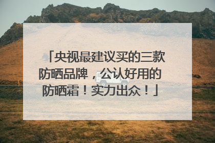 央视最建议买的三款防晒品牌，公认好用的防晒霜！实力出众！