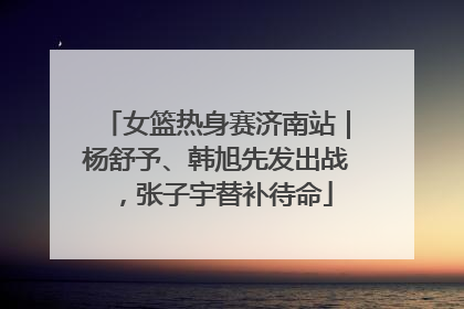 女篮热身赛济南站｜杨舒予、韩旭先发出战，张子宇替补待命
