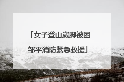 女子登山崴脚被困 邹平消防紧急救援