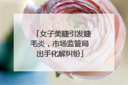 女子美睫引发睫毛炎，市场监管局出手化解纠纷