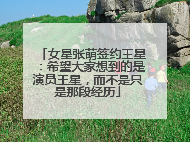 女星张萌签约王星：希望大家想到的是演员王星，而不是只是那段经历
