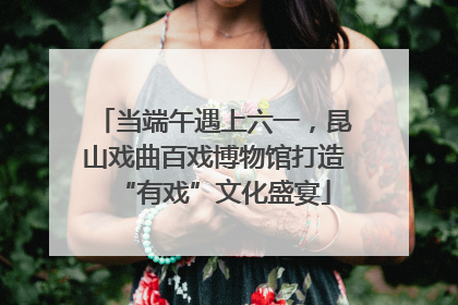 当端午遇上六一，昆山戏曲百戏博物馆打造“有戏”文化盛宴