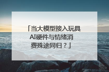 当大模型接入玩具 AI硬件与情绪消费殊途同归？