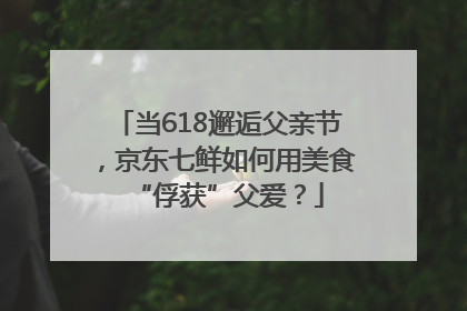 当618邂逅父亲节，京东七鲜如何用美食“俘获”父爱？