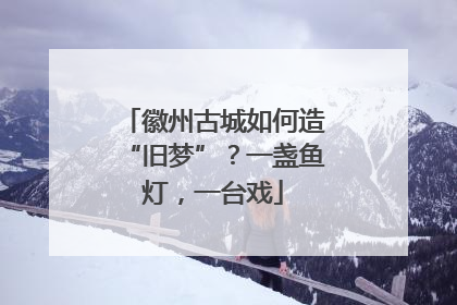 徽州古城如何造“旧梦”？一盏鱼灯，一台戏