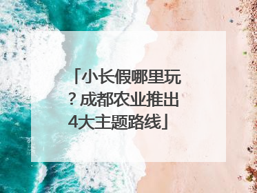 小长假哪里玩？成都农业推出4大主题路线