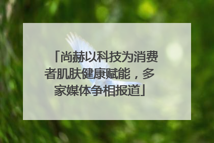 尚赫以科技为消费者肌肤健康赋能，多家媒体争相报道