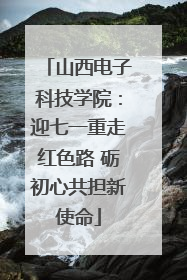 山西电子科技学院：迎七一重走红色路 砺初心共担新使命